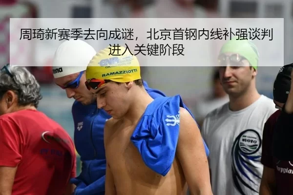 周琦新赛季去向成谜，北京首钢内线补强谈判进入关键阶段