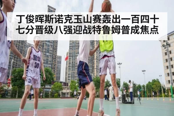 丁俊晖斯诺克玉山赛轰出一百四十七分晋级八强迎战特鲁姆普成焦点
