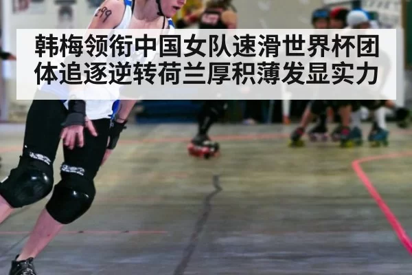 韩梅领衔中国女队速滑世界杯团体追逐逆转荷兰厚积薄发显实力