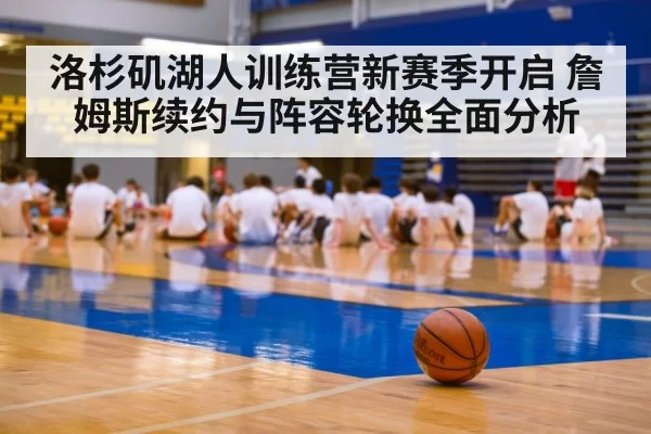 洛杉矶湖人训练营新赛季开启 詹姆斯续约与阵容轮换全面分析