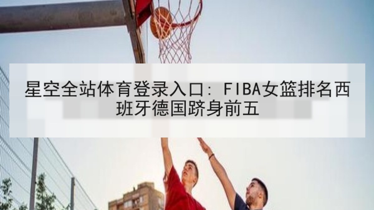 星空全站体育登录入口: FIBA女篮排名西班牙德国跻身前五 星空全站体育登录入口: FIBA女篮排名西班牙德国跻身前五