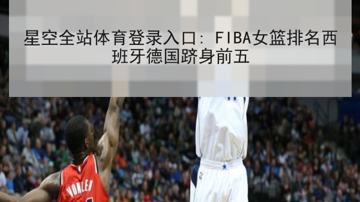 星空全站体育登录入口: FIBA女篮排名西班牙德国跻身前五 星空全站体育登录入口: FIBA女篮排名西班牙德国跻身前五